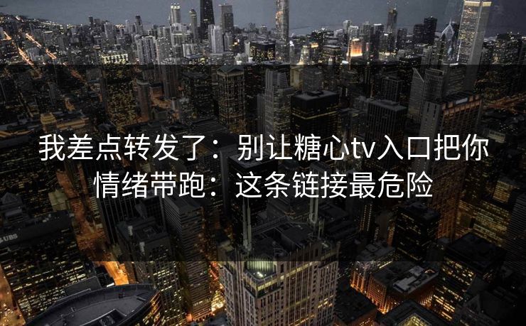 我差点转发了：别让糖心tv入口把你情绪带跑：这条链接最危险