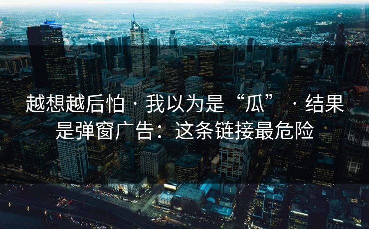 越想越后怕 · 我以为是“瓜” 结果是弹窗广告：这条链接最危险  第1张