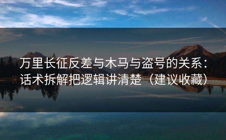 万里长征反差与木马与盗号的关系：话术拆解把逻辑讲清楚（建议收藏）