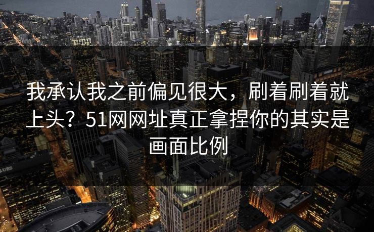 我承认我之前偏见很大,刷着刷着就上头?51网网址真正拿捏你的其实是画面比例