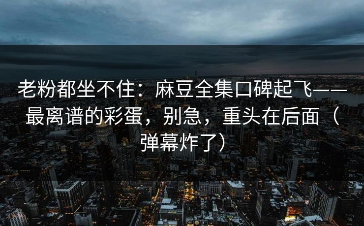老粉都坐不住:麻豆全集口碑起飞——最离谱的彩蛋,别急,重头在后面(弹幕炸了)