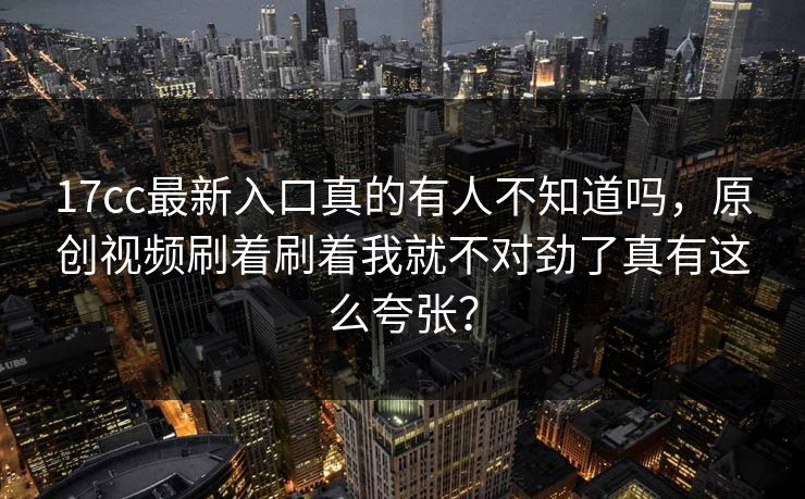 17cc最新入口真的有人不知道吗，原创视频刷着刷着我就不对劲了真有这么夸张？