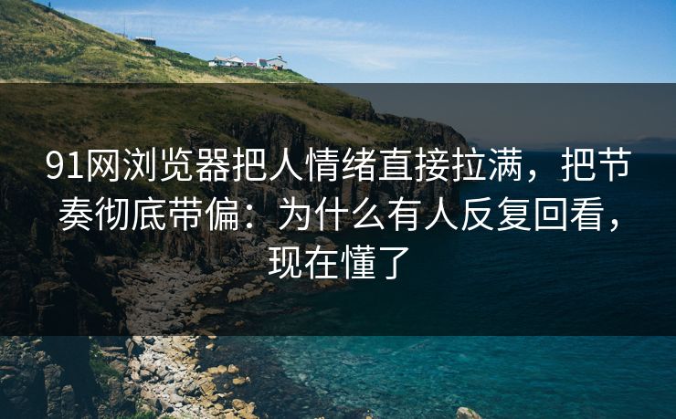 91网浏览器把人情绪直接拉满，把节奏彻底带偏：为什么有人反复回看，现在懂了